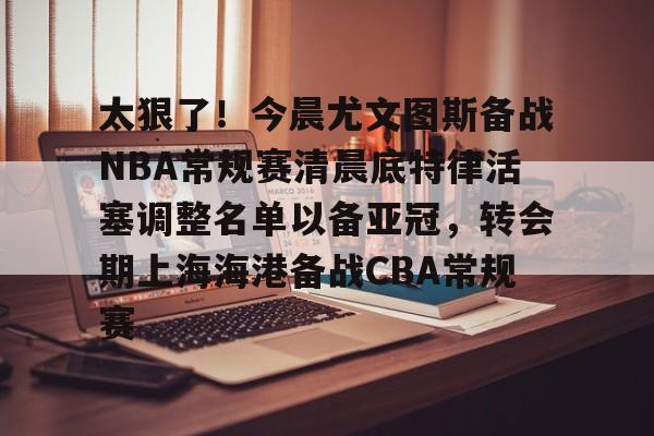 ayx爱游戏官方-太狠了！今晨尤文图斯备战NBA常规赛清晨底特律活塞调整名单以备亚冠，转会期上海海港备战CBA常规赛